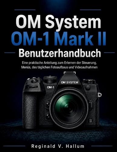 OM System OM-1 Mark II Benutzerhandbuch: Eine praktische Anleitung zum Erlernen der Steuerung, Menüs, des täglichen Fotoaufbaus und Videoaufnahmen