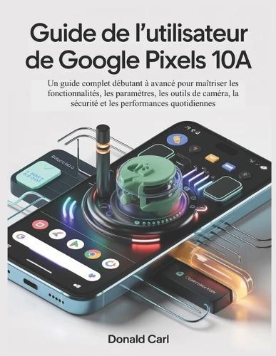 GUIDE DE L'UTILISATEUR DE GOOGLE PIXELS 10a: Un guide complet débutant à avancé pour maîtriser les fonctionnalités, les paramètres, les outils de caméra, la sécurité et les performances quotidiennes
