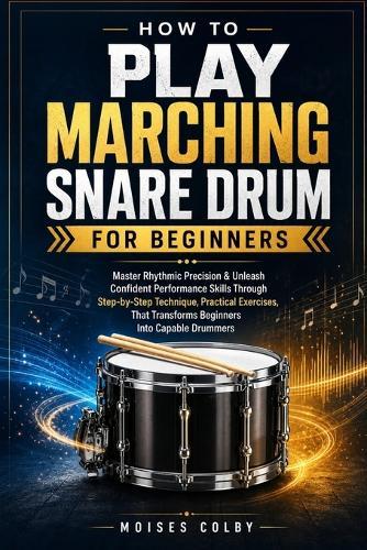 How To Play Marching Snare Drum For Beginners: Master Rhythmic Precision & Unleash Confident Performance Skills Through Step-by-Step Technique, Practical Exercises, That Transforms Beginners Into Capable Drummers