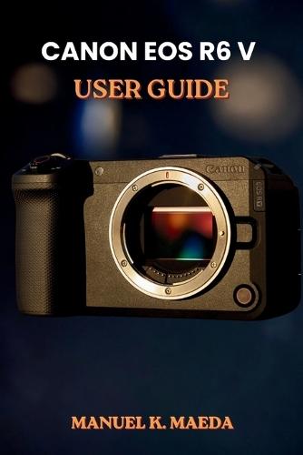 Canon EOS R6 V User Guide: ultimate step by step for configuring autofocus, custom buttons, and exposure to capture sharp images and smooth video