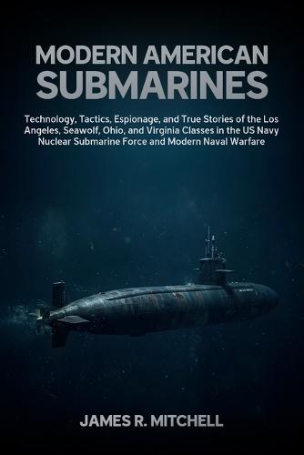 Modern American Submarines: Technology, Tactics, Espionage, and True Stories of the Los Angeles, Seawolf, Ohio, and Virginia Classes in the US Navy Nuclear Submarine Force and Modern Naval Warfare