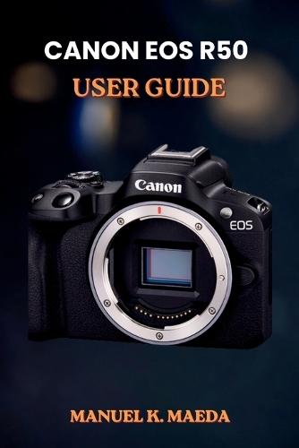 Canon EOS R50 User Guide: ultimate step by step for mastering mirrorless photography settings, lenses, video, and flash tips