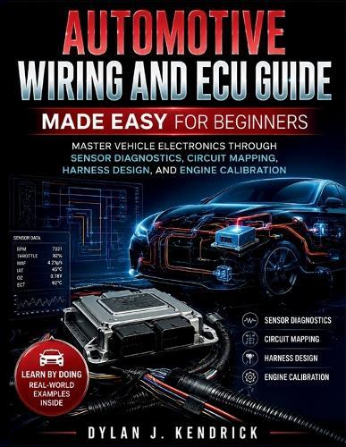 Automotive Wiring and ECU Guide Made Easy for Beginners: Master Vehicle Electronics Through Sensor Diagnostics, Circuit Mapping, Harness Design, And Engine Calibration