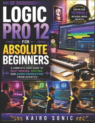 Logic pro 12 for absolute beginners: A complete user guide to Beat Making, Editing, and Audio Production from Scratch