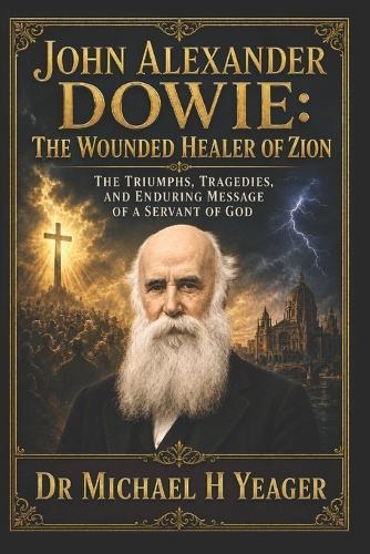 John Alexander Dowie: The Wounded Healer of Zion: The Triumphs, Tragedies, and Enduring Message of a Servant of God