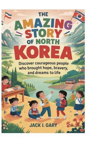 The Amazing Story Of North Korea: A Complete History for Kids: Discover Courageous People Who Brought Hope, Bravery, and Dreams to Life