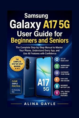 Samsung Galaxy A17 5G User Guide for Beginners and Seniors: The Complete Step-by-Step Manual to Master Your Phone, Understand Every App, and Use All Features with Confidence
