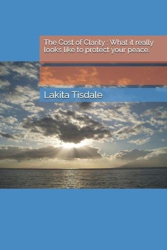 The Cost of Clarity: What it really looks like to protect your peace.: The Cost of Clarity-what it really looks like to protect your peace