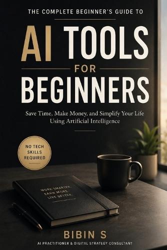AI Tools for Beginners: The Complete Practical Guide to Using Artificial Intelligence to Save Time, Make Money, and Work Smarter