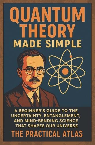 Quantum Theory Made Simple: A Beginner's Guide to the Uncertainty, Entanglement, and Mind-Bending Science That Shapes Our Universe