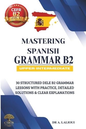 Mastering Spanish Grammar B2: 30 Structured DELE B2 Grammar Lessons with Practice, Detailed Solutions & Clear Explanations