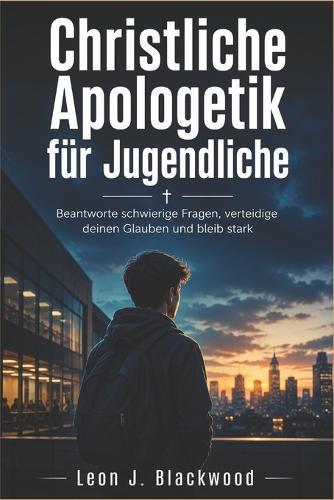 Christliche Apologetik für Jugendliche: Beantworte schwierige Fragen, verteidige deinen Glauben und bleib stark