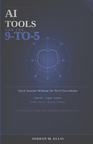 AI Tools for the 9-to-5: Work Smarter Without the Tech Overwhelm: A Practical Guide for Everyday Professionals