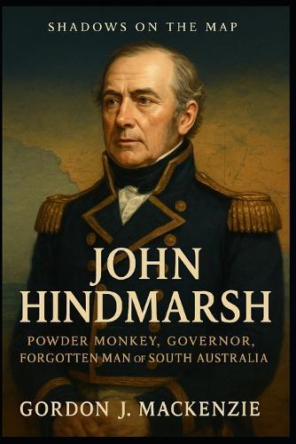 John Hindmarsh: Powder Monkey, Governor, Forgotten Man of South Australia