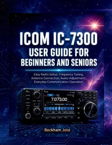 Icom IC-7300 User Guide for Beginners and Seniors: Easy Radio Setup, Frequency Tuning, Antenna Connection, Audio Adjustment, Everyday Communication Operation