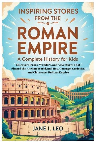 Inspiring Stories from the Roman Empire: A Complete History for Kids: Discover Heroes, Wonders, and Adventures That Shaped the Ancient World, and How Courage, Curiosity, and Cleverness Built an Empire