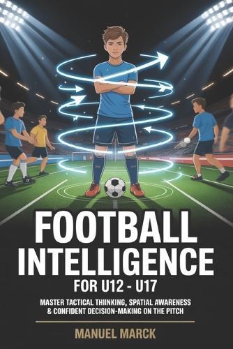 Football Intelligence For U12 - U17: Master Tactical Thinking, Spatial Awareness & Confident Decision-Making on the Pitch