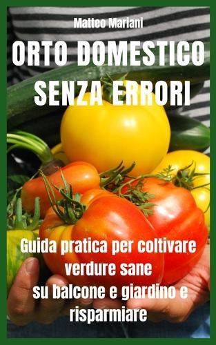Orto Domestico Senza Errori: Guida pratica completa per coltivare verdure sane su balcone e giardino, risparmiare sulla spesa e produrre tutto l'anno anche partendo da zero
