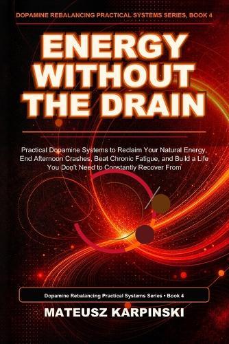 Energy Without the Drain: Practical Dopamine Systems to Reclaim Your Natural Energy, End Afternoon Crashes, Beat Chronic Fatigue, and Build a Life You Don't Need to Constantly Recover From