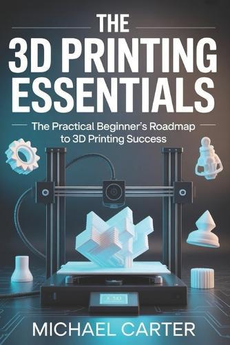 The 3D Printing Essentials: The Practical Beginner's Roadmap to 3d Printing Success
