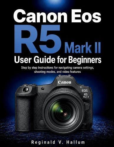 Canon Eos R5 Mark II User Guide for Beginners: Step by step Instructions for navigating camera settings, shooting modes, and video features