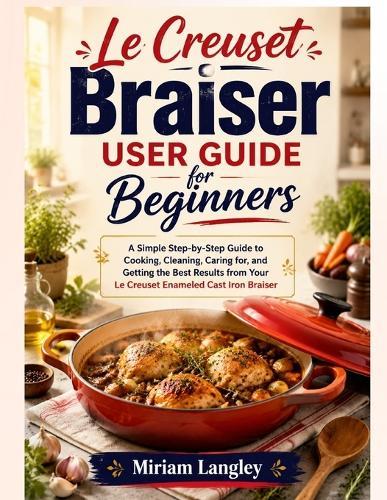 Le Creuset Braiser User Guide for Beginners: A Simple Step-by-Step Guide to Cooking, Cleaning, Caring for, and Getting the Best Results from Your Le Creuset Enameled Cast Iron Braiser