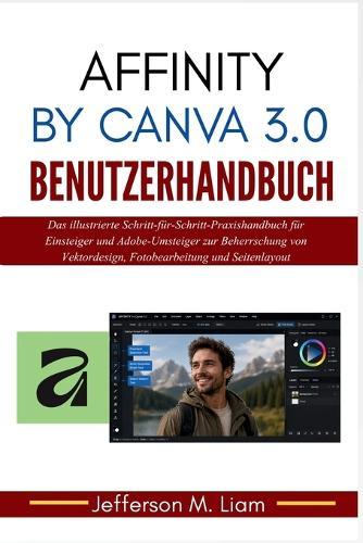 Affinity by Canva 3.0 Benutzerhandbuch: Das illustrierte Schritt-für-Schritt-Praxishandbuch für Einsteiger und Adobe-Umsteiger zur Beherrschung von Vektordesign, Fotobearbeitung und Seitenlayout