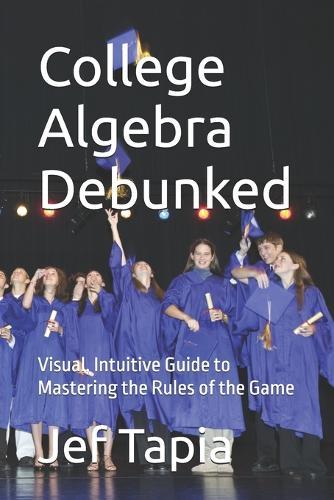 College Algebra Debunked: Visual, Intuitive Guide to Mastering the Rules of the Game