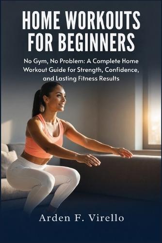 Home Workouts For Beginners: No Gym, No Problem: A Complete Home Workout Guide for Strength, Confidence, and Lasting Fitness Results