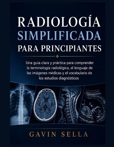 Radiología Simplificada para Principiantes: Una guía clara y práctica para comprender la terminología radiológica, el lenguaje de las imágenes médicas y el vocabulario de los estudios diagnósticos