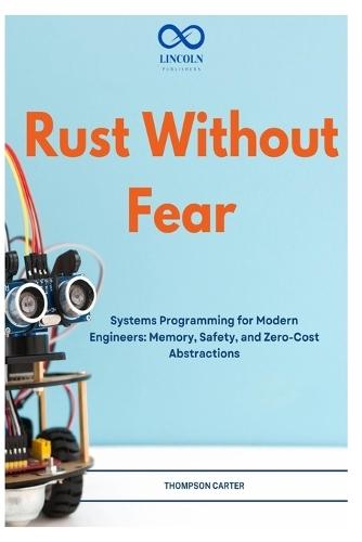 Rust Without Fear: Systems Programming for Modern Engineers: Memory, Safety, and Zero-Cost Abstractions