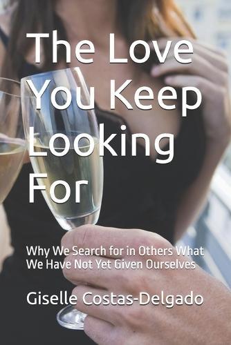 The Love You Keep Looking For: Why We Search for in Others What We Have Not Yet Given Ourselves