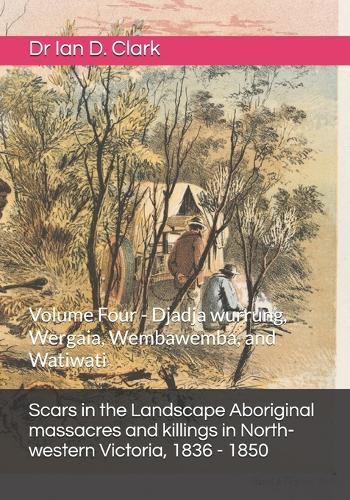 Scars in the Landscape Aboriginal massacres and killings in North-western Victoria, 1836 - 1850: Volume Four - Djadja wurrung, Wergaia, Wembawemba, and Watiwati