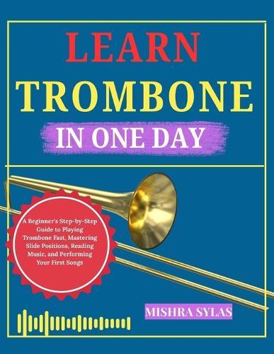 Learn Trombone in One: A Beginner's Step-by-Step Guide to Playing Trombone Fast, Mastering Slide Positions, Reading Music, and Performing Your First Songs