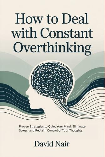How to Deal with Constant Overthinking: Proven Strategies to Quiet Your Mind, Eliminate Stress, and Reclaim Control of Your Thoughts