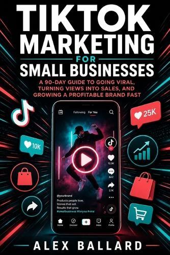TikTok Marketing for Small Businesses: A 90-Day Guide to Going Viral, Turning Views into Sales, and Growing a Profitable Brand Fast