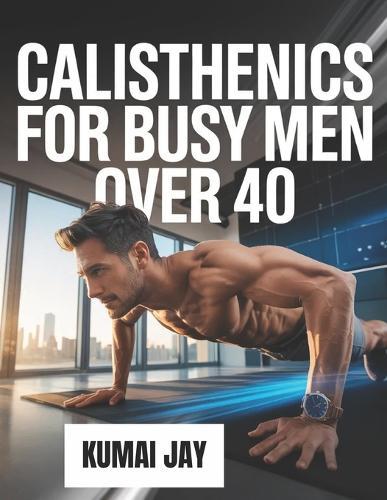 Calisthenics for Busy Men Over 40: A Step-by-Step Bodyweight Training Program for Men Over 40 with Limited Time and Busy Lives