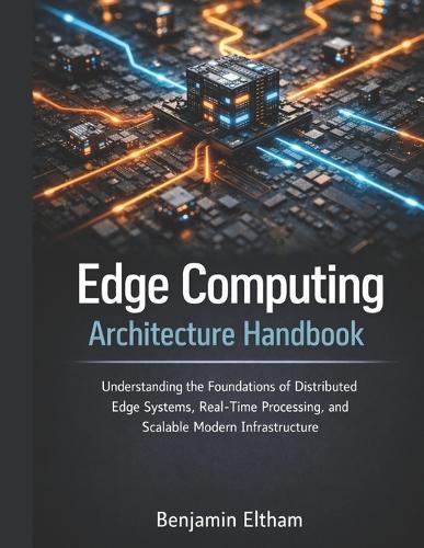 Edge Computing Architecture Handbook: Understanding the Foundations of Distributed Edge Systems, Real-Time Processing, and Scalable Modern Infrastructure