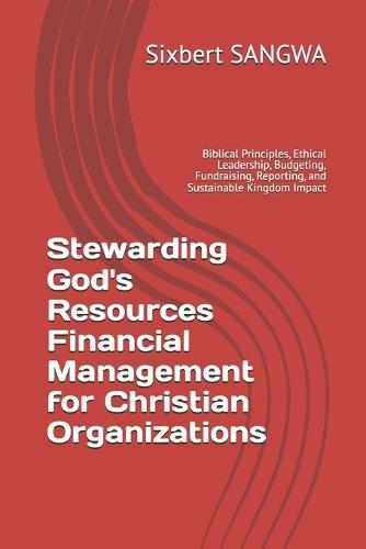 Stewarding God's Resources Financial Management for Christian Organizations: Biblical Principles, Ethical Leadership, Budgeting, Fundraising, Reporting, and Sustainable Kingdom Impact