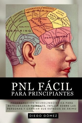 PNL Fácil Para Principiantes: Programación Neurolingüística Para Reprogramar Tu Mente, Influir Sobre Las Personas Y Cambiar Sus Estados De Ánimo