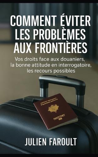 Comment éviter les problèmes aux frontières: Vos droits face aux douaniers, la bonne attitude en interrogatoire, les recours possibles