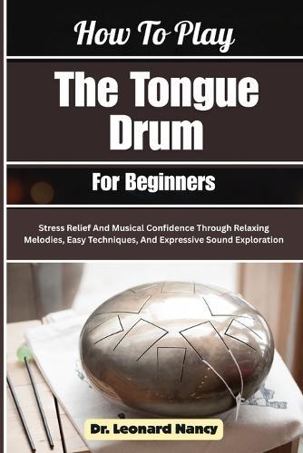 How To Play The Tongue Drum For Beginners: Stress Relief And Musical Confidence Through Relaxing Melodies, Easy Techniques, And Expressive Sound Exploration