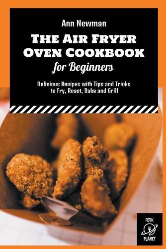 The Air Fryer Oven Cookbook for Beginners: Delicious Recipes with Tips and Tricks to Fry, Roast, Bake and Grill