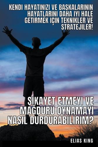 Şikayet Etmeyi Ve Mağduru Oynamayı Nasıl Durdurabilirim?: Kendi Hayatınızı Ve Başkalarının Hayatlarını Daha Iyi Hale Getirmek Icin Teknikler Ve Stratejiler!