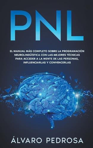 Pnl: El Manual Mas Completo Sobre La Programacion Neurolinguistica Con Las Mejores Tecnicas Para Acceder A La Mente De Las Personas, Influenciarlas Y Convencerlas