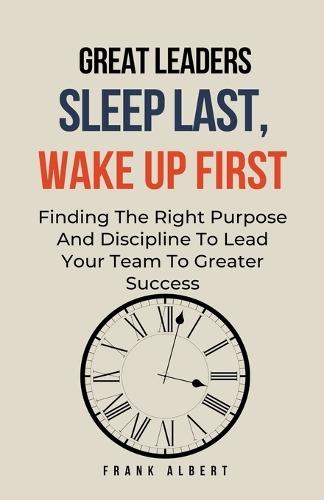 Great Leaders Sleep Last, Wake Up First: Finding The Right Purpose And Discipline To Lead Your Team To Greater Success