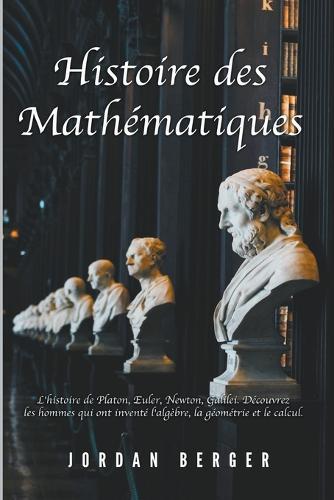 Histoire des Mathématiques: L'histoire de Platon, Euler, Newton, Galilei. Découvrez les Hommes qui ont inventé l'Algèbre, la Géométrie et le Calcul