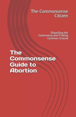 The Commonsense Guide to Abortion: Dispelling the Controversy and Finding Common Ground