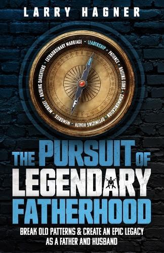 The Pursuit of Legendary Fatherhood: Break Old Patterns and Create an Epic Legacy as a Father and Husband
