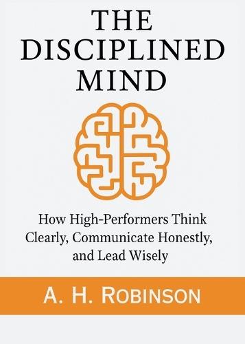 The Disciplined Mind: How High-Performers Think Clearly, Communicate Honestly, and Lead Wisely